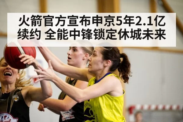 火箭官方宣布申京5年2.1亿续约 全能中锋锁定休城未来