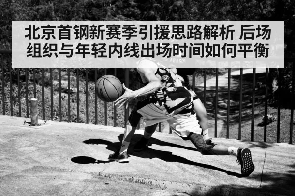 北京首钢新赛季引援思路解析 后场组织与年轻内线出场时间如何平衡